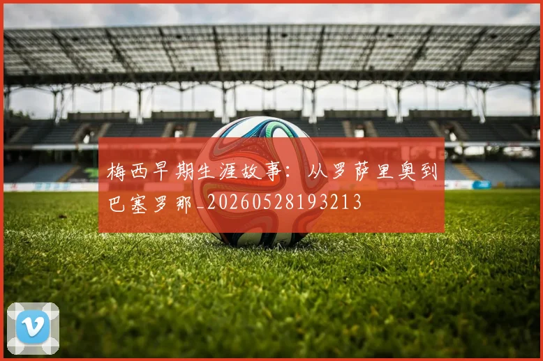 梅西早期生涯故事：从罗萨里奥到巴塞罗那_20260528193213