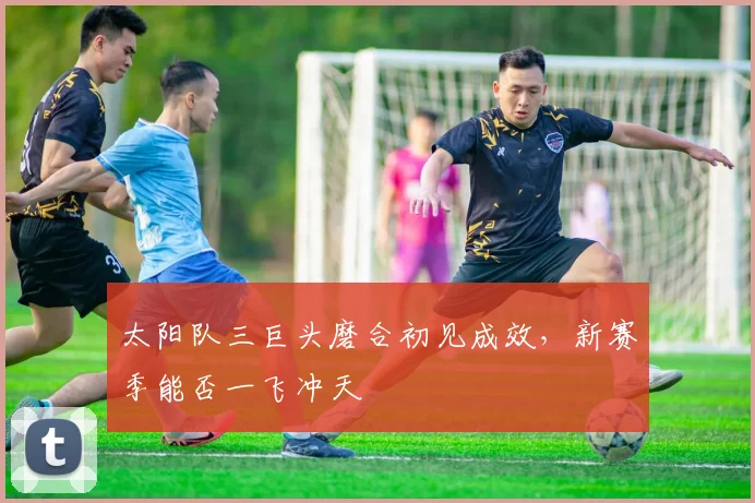 太阳队三巨头磨合初见成效，新赛季能否一飞冲天