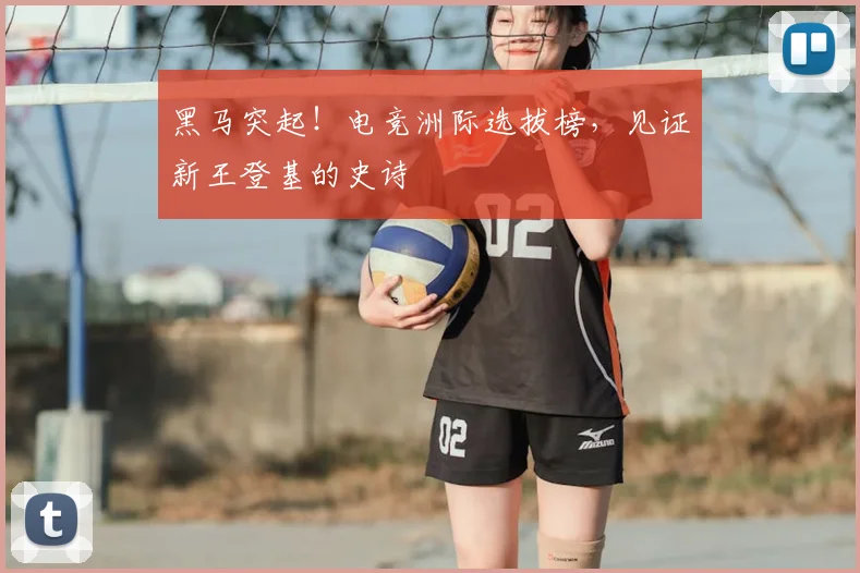 黑马突起！电竞洲际选拔榜，见证新王登基的史诗