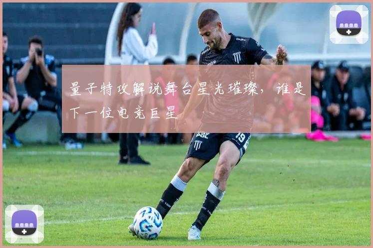 量子特攻解说舞台星光璀璨，谁是下一位电竞巨星