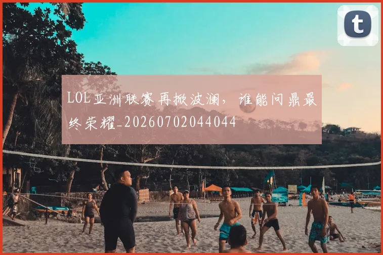 LOL亚洲联赛再掀波澜,谁能问鼎最终荣耀_20260702044044
