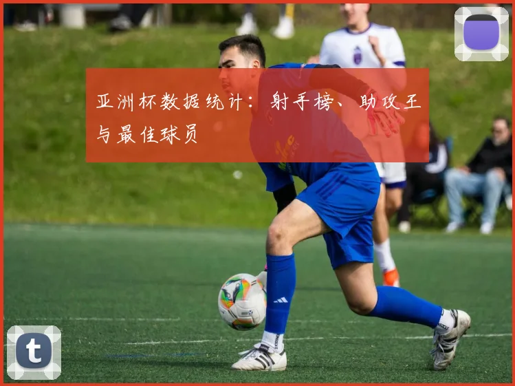 亚洲杯数据统计:射手榜、助攻王与最佳球员