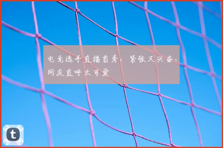 电竞选手直播首秀,紧张又兴奋,网友直呼太可爱