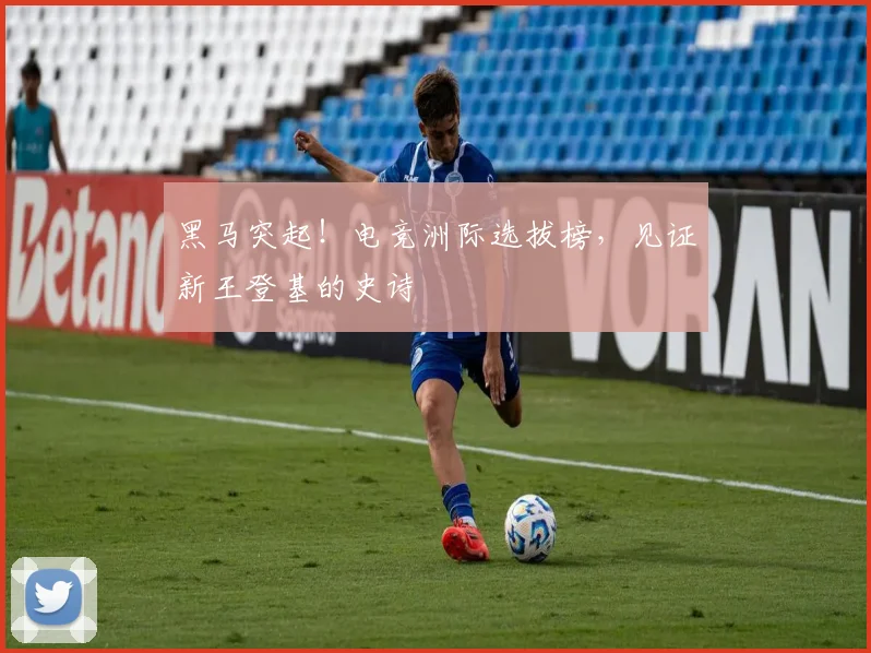 黑马突起!电竞洲际选拔榜,见证新王登基的史诗