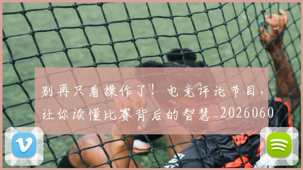 别再只看操作了！电竞评论节目，让你读懂比赛背后的智慧_20260602212534