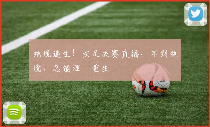 绝境逢生！女足决赛直播，不到绝境，怎能涅槃重生