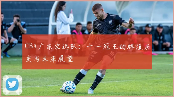 CBA广东宏远队:十一冠王的辉煌历史与未来展望
