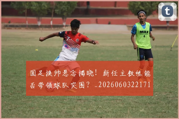 国足换帅悬念揭晓!新任主教练能否带领球队突围?_20260603221718_20260707014722