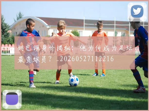 姆巴佩身价揭秘：他为何成为足坛最贵球员？_20260527112216