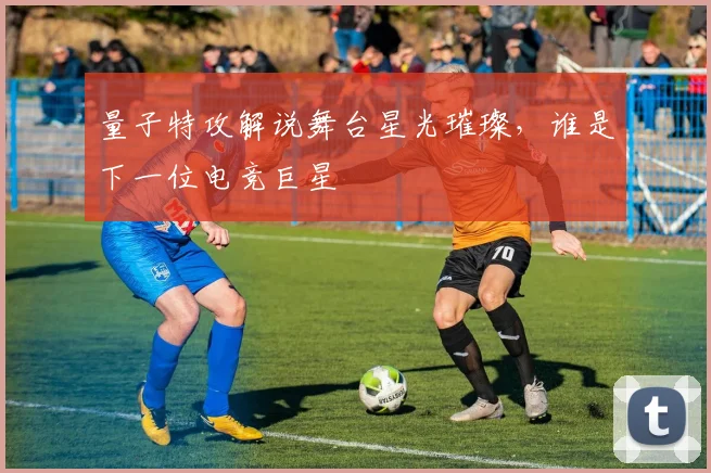 量子特攻解说舞台星光璀璨,谁是下一位电竞巨星