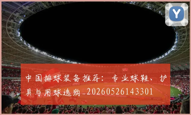 中国排球装备推荐：专业球鞋、护具与用球选购_20260526143301